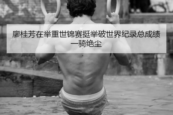廖桂芳在举重世锦赛挺举破世界纪录总成绩一骑绝尘