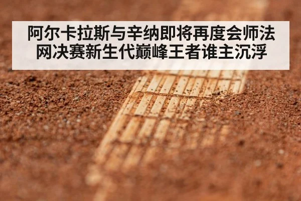 阿尔卡拉斯与辛纳即将再度会师法网决赛新生代巅峰王者谁主沉浮