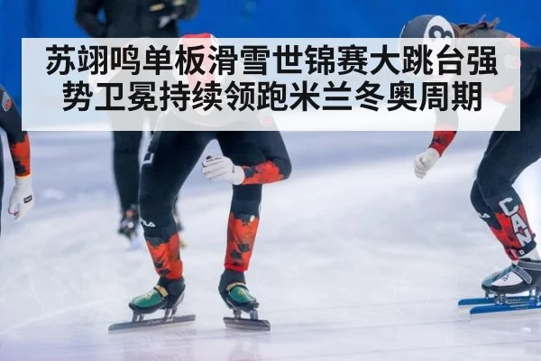 苏翊鸣单板滑雪世锦赛大跳台强势卫冕持续领跑米兰冬奥周期